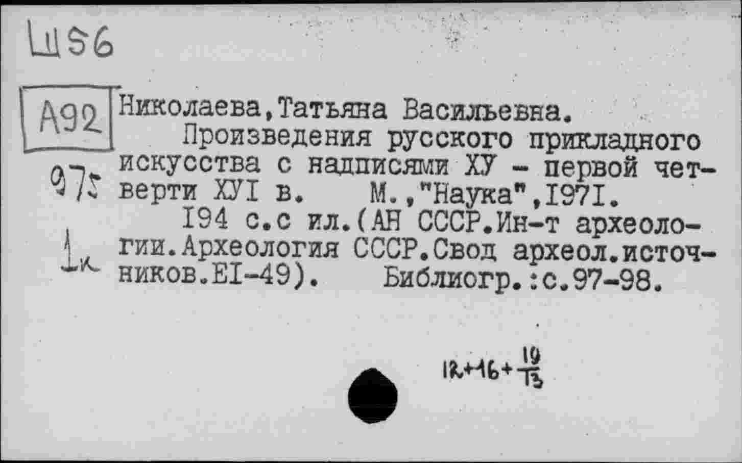 ﻿111%

Николаева,Татьяна Васильевна.
Произведения русского прикладного а-i искусства с надписями ХУ - первой чет-верти ХУІ в. М.,"Наука",1971.
194 с.с ил.(АН СССР.Ин-т археоло-1гии.Археология СССР.Свод археол.источ-никовÆI-49). Библиогр.:с.97-98.